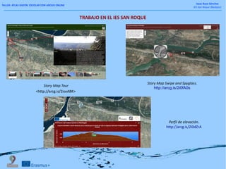 TALLER: ATLAS DIGITAL ESCOLAR CON ARCGIS ONLINE
Isaac Buzo Sánchez
IES San Roque (Badajoz)
TRABAJO EN EL IES SAN ROQUE
Story Map Tour
<http://arcg.is/2iseABK>
Perfil de elevación.
http://arcg.is/2i0dZrA
Story Map Swipe and Spyglass.
http://arcg.is/2i0fA0s
 