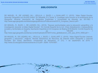 TALLER: ATLAS DIGITAL ESCOLAR CON ARCGIS ONLINE
Isaac Buzo Sánchez
IES San Roque (Badajoz)
DE MIGUEL, R., DE LÁZARO, M.L., VELILLA, J., BUZO, I. y GUALLART, C. (2015). “Atlas Digital Escolar:
Aprender Geografía con ArcGIS Online” En Sebastiá, R y Tonda, E. Investigar para innovar en la enseñanza de la
Geografía. Alicante: Asociación de Geógrafos Españoles y Universidad de Alicante, pp. 951-963 <
http://www.age-geografia.es/didacticageografia/docs/Publicaciones/2015_Congreso_Iberico.pdf>
DE MIGUEL, R., BUZO, I., DE LÁZARO, M.L. (2016). “Nuevas oportunidades para la educación geográfica y la
investigación docente: el Atlas Digital Escolar”. En Comité Español de la UJI. Crisis Globalización y desequilibrios
sociales y territoriales en España. Aportación Española al 33 Congreso de Beijing 2016.Madrid: Comité Español de
la UJI, pp 199-209: <
http://www.age-geografia.es/site/wp-content/uploads/2016/07/crisis_globlalizacion_UGI_spa_2016_WEB.pdf >
DE MIGUEL, R., DE LÁZARO, M.L., VELILLA, J., BUZO, I., GUALLART, C. (2016). “Atlas Digital Escolar: Internet,
geografía y educación”. Ar@cne. Revista Electrónica de Recursos de Internet sobre Geografía y Ciencias
Sociales. [En línea]. Barcelona: Universidad de Barcelona, nº 212, 1 de septiembre de 2016. <
http://www.ub.edu/geocrit/aracne/aracne-212.pdf>. ISSN: 1578-0007.
BIBLIOGRAFÍA
 