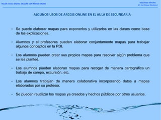 TALLER: ATLAS DIGITAL ESCOLAR CON ARCGIS ONLINE
Isaac Buzo Sánchez
IES San Roque (Badajoz)
ALGUNOS USOS DE ARCGIS ONLINE EN EL AULA DE SECUNDARIA
- Se puede elaborar mapas para exponerlos y utilizarlos en las clases como base
de las explicaciones.
- Alumnos y el profesores pueden elaborar conjuntamente mapas para trabajar
algunos conceptos en la PDI.
- Los alumnos pueden crear sus propios mapas para resolver algún problema que
se les planteé.
- Los alumnos pueden elaboran mapas para recoger de manera cartográfica un
trabajo de campo, excursión, etc.
- Los alumnos trabajan de manera colaborativa incorporando datos a mapas
elaborados por su profesor.
- Se pueden reutilizar los mapas ya creados y hechos públicos por otros usuarios.
 
