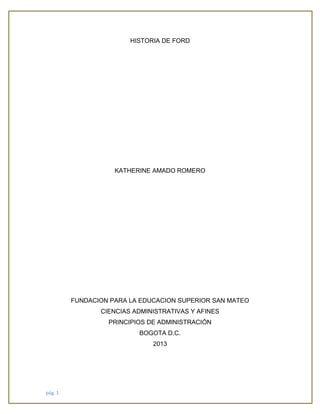 HISTORIA DE FORD

KATHERINE AMADO ROMERO

FUNDACION PARA LA EDUCACION SUPERIOR SAN MATEO
CIENCIAS ADMINISTRATIVAS Y AFINES
PRINCIPIOS DE ADMINISTRACIÓN
BOGOTA D.C.
2013

pág. 1

 
