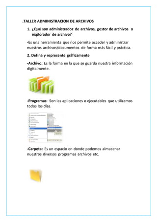 .TALLER ADMINISTRACION DE ARCHIVOS
1. ¿Qué son administrador de archivos, gestor de archivos o
explorador de archivo?
-Es una herramienta que nos permite acceder y administrar
nuestros archivos/documentos de forma más fácil y práctica.
2. Defina y represente gráficamente
-Archivo: Es la forma en la que se guarda nuestra información
digitalmente.
-Programas: Son las aplicaciones o ejecutables que utilizamos
todos los días.
-Carpeta: Es un espacio en donde podemos almacenar
nuestros diversos programas archivos etc.
 