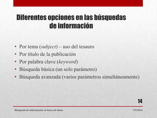 Diferentes opciones en las búsquedas
de información
•
•
•
•
•

Por tema (subject) – uso del tesauro
Por título de la publicación
Por palabra clave (keyword)
Búsqueda básica (un solo parámetro)
Búsqueda avanzada (varios parámetros simultáneamente)

14
Búsqueda de información en bases de datos

3/5/2014

 