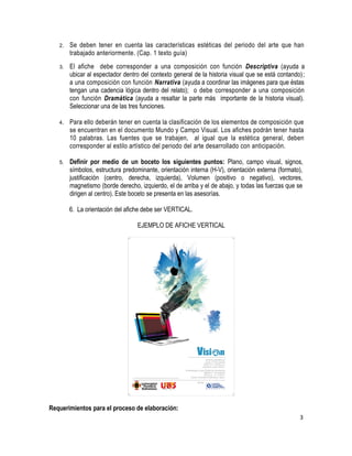 2. Se deben tener en cuenta las características estéticas del periodo del arte que han 
trabajado anteriormente. (Cap. 1 texto guía) 
3. El afiche debe corresponder a una composición con función Descriptiva (ayuda a 
ubicar al espectador dentro del contexto general de la historia visual que se está contando); 
a una composición con función Narrativa (ayuda a coordinar las imágenes para que éstas 
tengan una cadencia lógica dentro del relato); o debe corresponder a una composición 
con función Dramática (ayuda a resaltar la parte más importante de la historia visual). 
Seleccionar una de las tres funciones. 
4. Para ello deberán tener en cuenta la clasificación de los elementos de composición que 
se encuentran en el documento Mundo y Campo Visual. Los afiches podrán tener hasta 
10 palabras. Las fuentes que se trabajen, al igual que la estética general, deben 
corresponder al estilo artístico del periodo del arte desarrollado con anticipación. 
5. Definir por medio de un boceto los siguientes puntos: Plano, campo visual, signos, 
símbolos, estructura predominante, orientación interna (H-V), orientación externa (formato), 
justificación (centro, derecha, izquierda), Volumen (positivo o negativo), vectores, 
magnetismo (borde derecho, izquierdo, el de arriba y el de abajo, y todas las fuerzas que se 
dirigen al centro). Este boceto se presenta en las asesorías. 
6. La orientación del afiche debe ser VERTICAL. 
EJEMPLO DE AFICHE VERTICAL 
Requerimientos para el proceso de elaboración: 
3 
 
