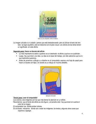 Esto es una campaña contra el tabaco. 
La imagen ubicada a un costado parece que está desbalanceada pero al colocar el texto del otro 
lado se logra equilibrio, esto se relaciona con el peso visual. Los colores de las letras tienen 
un significado en este afiche. 
Segundo paso: hacer un boceto del afiche 
 Lo más importante es saber a quiénes va a ir destinado el afiche y qué se va a publicitar. 
 Luego, hay que tener una idea. La idea es la base del trabajo, con ella sabremos qué es lo 
que realmente queremos. 
 Antes de ponernos a dibujar o a diseñar en el computador usamos una hoja de papel para 
hacer un boceto con lápiz. Un boceto es un dibujo sin muchos detalles. 
Ejemplo de boceto 
Tercer paso: usar el computador 
Los colores y las imágenes son los que más llaman la atención en un afiche. 
Recordemos que el fondo del afiche es otra figura y al ponerle color hay que tener en cuenta el 
color de la imagen. 
El computador nos facilita probar colores. 
En el boceto indicamos donde van a estar las imágenes, los textos y algunas otras cosas que 
vayamos a agregar. 
6 
 