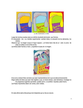 La idea transformada en afiche 
Luego de muchas pruebas este es el afiche resultante del boceto que hicimos. 
El computador nos va a facilitar experimentar: cambiar letras, la ubicación de los elementos, los 
colores. 
Observar que la imagen ocupa el mayor espacio y el fondo tiene más de un color, la zona de 
abajo es cálida y la de arriba es fría. 
Las letras están hechas a mano y equilibran el peso de la imagen. 
Si se van a colocar fotos conviene que sean representativas de lo que se está promocionando. 
Elegir estilos de letras que sean bien legibles y que, al mismo tiempo, sean llamativas. Investigar en 
los programas sugeridos qué letras pueden servir, o si prefiere trazarlas usted mismo. 
Las frases importantes deben ser cortas y bien visibles. 
En este afiche está arriba porque de él depende que su hijo se vacune. 
7 
 