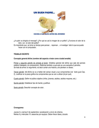 ¿A quién va dirigido el mensaje? ¿Por qué se usó la imagen de un pollito? ¿Funciona el color de la 
letra con el color del pollito? 
Es importante que se tome su tiempo para pensar… repensar… e investigar todo lo que se puede 
hacer con el computador. 
TRABAJO ESCRITO 
Concepto general afiche (nombre del aspecto a tratar como ciudad amable) 
Primer y segundo párrafo de entrada al lector: (Estética general del afiche que sale del período 
estético trabajado y la composición). Referirse también a que esto es una campaña-2 párrafos. 
Se trata de armar un argumento, es decir contar una historia y de plantear un deseo. 
Tercer párrafo: del afiche se va a hablar del campo visual y sus componentes (ver texto guía Cap. 
2). Justificar en la pieza gráfica los componentes que se van a utilizar (el por qué). 
Cuarto párrafo: Definir el público objetivo (niños, jóvenes, adultos, adultos mayores, etc.) 
Quinto párrafo: Establecer tipo de fuente y justificar. 
Sexto párrafo: Describir concepto de color. 
Cronograma: 
Jueves 4 y viernes 5 de septiembre: socialización y envío de criterios. 
Martes 9 y miércoles 10: asesorías por equipos. Deben llevar ideas y boceto 
8 
 