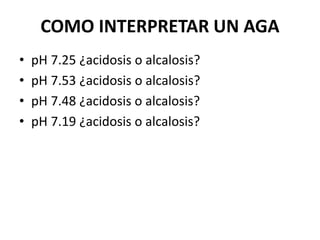 COMO INTERPRETAR UN AGA
• pH 7.25 ¿acidosis o alcalosis?
• pH 7.53 ¿acidosis o alcalosis?
• pH 7.48 ¿acidosis o alcalosis?
• pH 7.19 ¿acidosis o alcalosis?
 