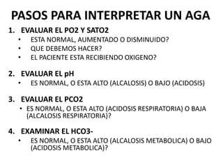 PASOS PARA INTERPRETAR UN AGA
1. EVALUAR EL PO2 Y SATO2
• ESTA NORMAL, AUMENTADO O DISMINUIDO?
• QUE DEBEMOS HACER?
• EL PACIENTE ESTA RECIBIENDO OXIGENO?
2. EVALUAR EL pH
• ES NORMAL, O ESTA ALTO (ALCALOSIS) O BAJO (ACIDOSIS)
3. EVALUAR EL PCO2
• ES NORMAL, O ESTA ALTO (ACIDOSIS RESPIRATORIA) O BAJA
(ALCALOSIS RESPIRATORIA)?
4. EXAMINAR EL HCO3-
• ES NORMAL, O ESTA ALTO (ALCALOSIS METABOLICA) O BAJO
(ACIDOSIS METABOLICA)?
 