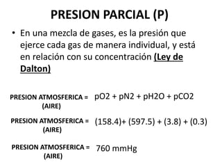 PRESION PARCIAL (P)
• En una mezcla de gases, es la presión que
ejerce cada gas de manera individual, y está
en relación con su concentración (Ley de
Dalton)
PRESION ATMOSFERICA =
(AIRE)
pO2 + pN2 + pH2O + pCO2
PRESION ATMOSFERICA =
(AIRE)
(158.4)+ (597.5) + (3.8) + (0.3)
PRESION ATMOSFERICA =
(AIRE)
760 mmHg
 