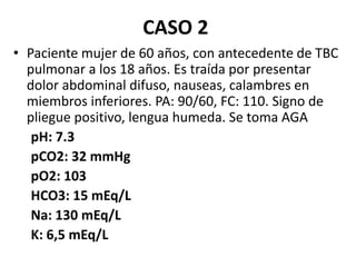 CASO 2
• Paciente mujer de 60 años, con antecedente de TBC
pulmonar a los 18 años. Es traída por presentar
dolor abdominal difuso, nauseas, calambres en
miembros inferiores. PA: 90/60, FC: 110. Signo de
pliegue positivo, lengua humeda. Se toma AGA
pH: 7.3
pCO2: 32 mmHg
pO2: 103
HCO3: 15 mEq/L
Na: 130 mEq/L
K: 6,5 mEq/L
 