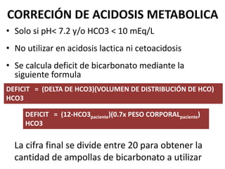 CORRECIÓN DE ACIDOSIS METABOLICA
• Solo si pH< 7.2 y/o HCO3 < 10 mEq/L
• No utilizar en acidosis lactica ni cetoacidosis
• Se calcula deficit de bicarbonato mediante la
siguiente formula
DEFICIT = (DELTA DE HCO3)(VOLUMEN DE DISTRIBUCIÓN DE HCO)
HCO3
DEFICIT = (12-HCO3paciente)(0.7x PESO CORPORALpaciente)
HCO3
La cifra final se divide entre 20 para obtener la
cantidad de ampollas de bicarbonato a utilizar
 