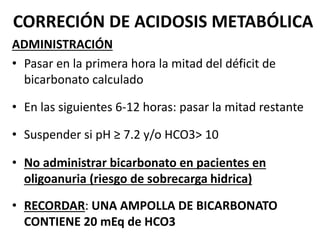 CORRECIÓN DE ACIDOSIS METABÓLICA
ADMINISTRACIÓN
• Pasar en la primera hora la mitad del déficit de
bicarbonato calculado
• En las siguientes 6-12 horas: pasar la mitad restante
• Suspender si pH ≥ 7.2 y/o HCO3> 10
• No administrar bicarbonato en pacientes en
oligoanuria (riesgo de sobrecarga hidrica)
• RECORDAR: UNA AMPOLLA DE BICARBONATO
CONTIENE 20 mEq de HCO3
 
