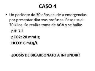 CASO 4
• Un paciente de 30 años acude a emergencias
por presentar diarreas profusas. Peso usual:
70 kilos. Se realiza toma de AGA y se halla:
pH: 7.1
pCO2: 20 mmHg
HCO3: 6 mEq/L
¿DOSIS DE BICARBONATO A INFUNDIR?
 