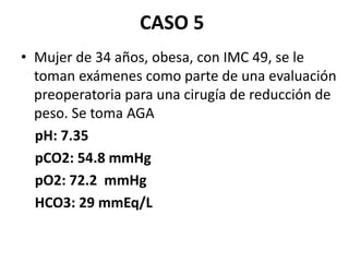 CASO 5
• Mujer de 34 años, obesa, con IMC 49, se le
toman exámenes como parte de una evaluación
preoperatoria para una cirugía de reducción de
peso. Se toma AGA
pH: 7.35
pCO2: 54.8 mmHg
pO2: 72.2 mmHg
HCO3: 29 mmEq/L
 