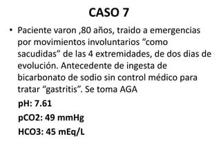 • Paciente varon ,80 años, traido a emergencias
por movimientos involuntarios “como
sacudidas” de las 4 extremidades, de dos dias de
evolución. Antecedente de ingesta de
bicarbonato de sodio sin control médico para
tratar “gastritis”. Se toma AGA
pH: 7.61
pCO2: 49 mmHg
HCO3: 45 mEq/L
CASO 7
 