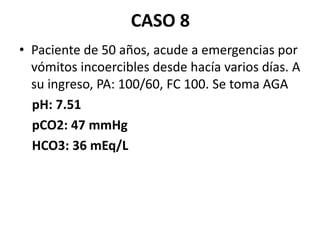 CASO 8
• Paciente de 50 años, acude a emergencias por
vómitos incoercibles desde hacía varios días. A
su ingreso, PA: 100/60, FC 100. Se toma AGA
pH: 7.51
pCO2: 47 mmHg
HCO3: 36 mEq/L
 