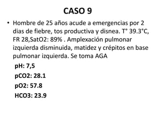 CASO 9
• Hombre de 25 años acude a emergencias por 2
dias de fiebre, tos productiva y disnea. T° 39.3°C,
FR 28,SatO2: 89% . Amplexación pulmonar
izquierda disminuida, matidez y crépitos en base
pulmonar izquierda. Se toma AGA
pH: 7,5
pCO2: 28.1
pO2: 57.8
HCO3: 23.9
 