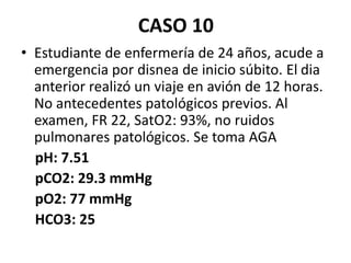 CASO 10
• Estudiante de enfermería de 24 años, acude a
emergencia por disnea de inicio súbito. El dia
anterior realizó un viaje en avión de 12 horas.
No antecedentes patológicos previos. Al
examen, FR 22, SatO2: 93%, no ruidos
pulmonares patológicos. Se toma AGA
pH: 7.51
pCO2: 29.3 mmHg
pO2: 77 mmHg
HCO3: 25
 