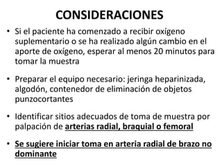 CONSIDERACIONES
• Si el paciente ha comenzado a recibir oxígeno
suplementario o se ha realizado algún cambio en el
aporte de oxígeno, esperar al menos 20 minutos para
tomar la muestra
• Preparar el equipo necesario: jeringa heparinizada,
algodón, contenedor de eliminación de objetos
punzocortantes
• Identificar sitios adecuados de toma de muestra por
palpación de arterias radial, braquial o femoral
• Se sugiere iniciar toma en arteria radial de brazo no
dominante
 