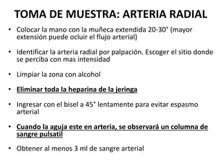 TOMA DE MUESTRA: ARTERIA RADIAL
• Colocar la mano con la muñeca extendida 20-30° (mayor
extensión puede ocluir el flujo arterial)
• Identificar la arteria radial por palpación. Escoger el sitio donde
se perciba con mas intensidad
• Limpiar la zona con alcohol
• Eliminar toda la heparina de la jeringa
• Ingresar con el bisel a 45° lentamente para evitar espasmo
arterial
• Cuando la aguja este en arteria, se observará un columna de
sangre pulsatil
• Obtener al menos 3 ml de sangre arterial
 