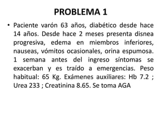 PROBLEMA 1
• Paciente varón 63 años, diabético desde hace
14 años. Desde hace 2 meses presenta disnea
progresiva, edema en miembros inferiores,
nauseas, vómitos ocasionales, orina espumosa.
1 semana antes del ingreso síntomas se
exacerban y es traído a emergencias. Peso
habitual: 65 Kg. Exámenes auxiliares: Hb 7.2 ;
Urea 233 ; Creatinina 8.65. Se toma AGA
 