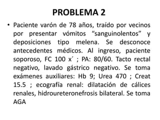 PROBLEMA 2
• Paciente varón de 78 años, traído por vecinos
por presentar vómitos “sanguinolentos” y
deposiciones tipo melena. Se desconoce
antecedentes médicos. Al ingreso, paciente
soporoso, FC 100 x´ ; PA: 80/60. Tacto rectal
negativo, lavado gástrico negativo. Se toma
exámenes auxiliares: Hb 9; Urea 470 ; Creat
15.5 ; ecografía renal: dilatación de cálices
renales, hidroureteronefrosis bilateral. Se toma
AGA
 