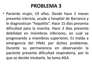 PROBLEMA 3
• Paciente mujer, 19 años. Desde hace 2 meses
presenta ictericia, acude a hospital de Barranca y
le diagnostican “hepatitis”. Hace 15 días presenta
dificultad para la marcha. Hace 3 días presenta
debilidad en miembros inferiores, en cual va
progresando a miembros superiores. Es traída a
emergencia del HNAL por dichos problemas.
Durante su permanencia en observación la
paciente presenta dificultad respiratoria, por lo
que se decide intubarla. Se toma AGA
 