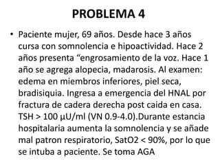 PROBLEMA 4
• Paciente mujer, 69 años. Desde hace 3 años
cursa con somnolencia e hipoactividad. Hace 2
años presenta “engrosamiento de la voz. Hace 1
año se agrega alopecia, madarosis. Al examen:
edema en miembros inferiores, piel seca,
bradisiquia. Ingresa a emergencia del HNAL por
fractura de cadera derecha post caida en casa.
TSH > 100 µU/ml (VN 0.9-4.0).Durante estancia
hospitalaria aumenta la somnolencia y se añade
mal patron respiratorio, SatO2 < 90%, por lo que
se intuba a paciente. Se toma AGA
 