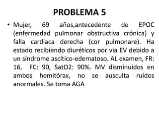 PROBLEMA 5
• Mujer, 69 años,antecedente de EPOC
(enfermedad pulmonar obstructiva crónica) y
falla cardiaca derecha (cor pulmonare). Ha
estado recibiendo diuréticos por via EV debido a
un síndrome ascítico-edematoso. AL examen, FR:
16, FC: 90, SatO2: 90%. MV disminuidos en
ambos hemitórax, no se ausculta ruidos
anormales. Se toma AGA
 
