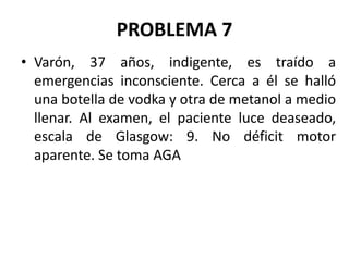 PROBLEMA 7
• Varón, 37 años, indigente, es traído a
emergencias inconsciente. Cerca a él se halló
una botella de vodka y otra de metanol a medio
llenar. Al examen, el paciente luce deaseado,
escala de Glasgow: 9. No déficit motor
aparente. Se toma AGA
 