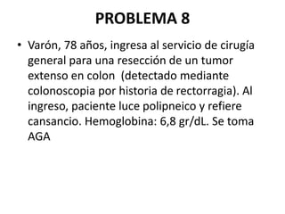 PROBLEMA 8
• Varón, 78 años, ingresa al servicio de cirugía
general para una resección de un tumor
extenso en colon (detectado mediante
colonoscopia por historia de rectorragia). Al
ingreso, paciente luce polipneico y refiere
cansancio. Hemoglobina: 6,8 gr/dL. Se toma
AGA
 