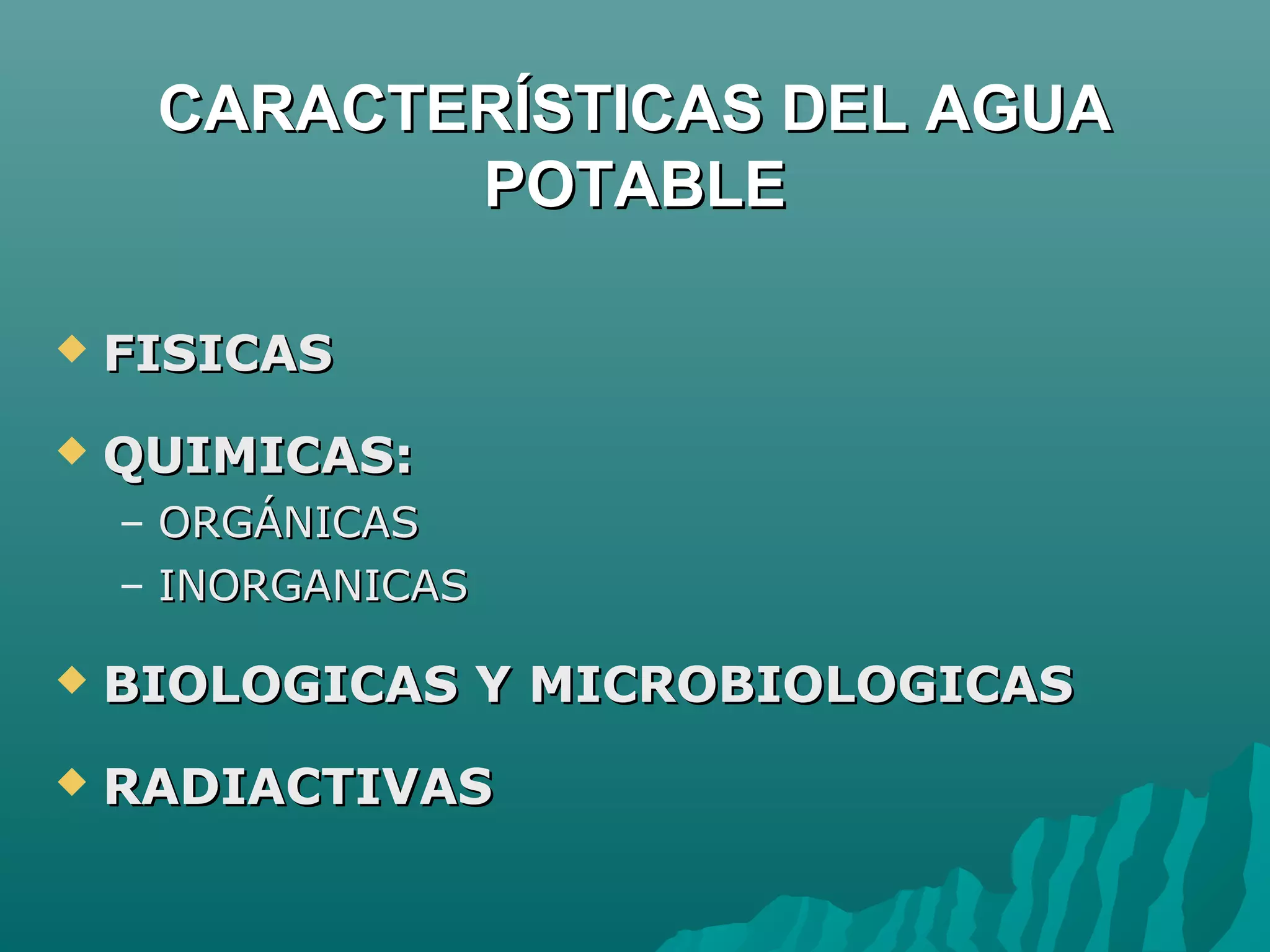 CARACTERÍSTICAS DEL AGUA
            POTABLE

   FISICAS
   QUIMICAS:
    – ORGÁNICAS
    – INORGANICAS

   BIOLOGICAS Y MICROBIOLOGICAS
   RADIACTIVAS
 