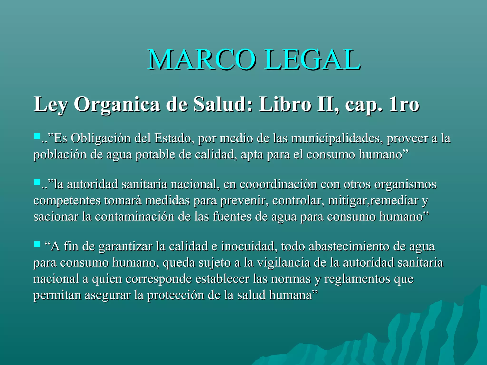 MARCO LEGAL
Ley Organica de Salud: Libro II, cap. 1ro
..”Es Obligaciòn del Estado, por medio de las municipalidades, proveer a la
población de agua potable de calidad, apta para el consumo humano”

..”la autoridad sanitaria nacional, en cooordinaciòn con otros organismos
competentes tomarà medidas para prevenir, controlar, mitigar,remediar y
sacionar la contaminación de las fuentes de agua para consumo humano”

 “A fin de garantizar la calidad e inocuidad, todo abastecimiento de agua
para consumo humano, queda sujeto a la vigilancia de la autoridad sanitaria
nacional a quien corresponde establecer las normas y reglamentos que
permitan asegurar la protección de la salud humana”
 