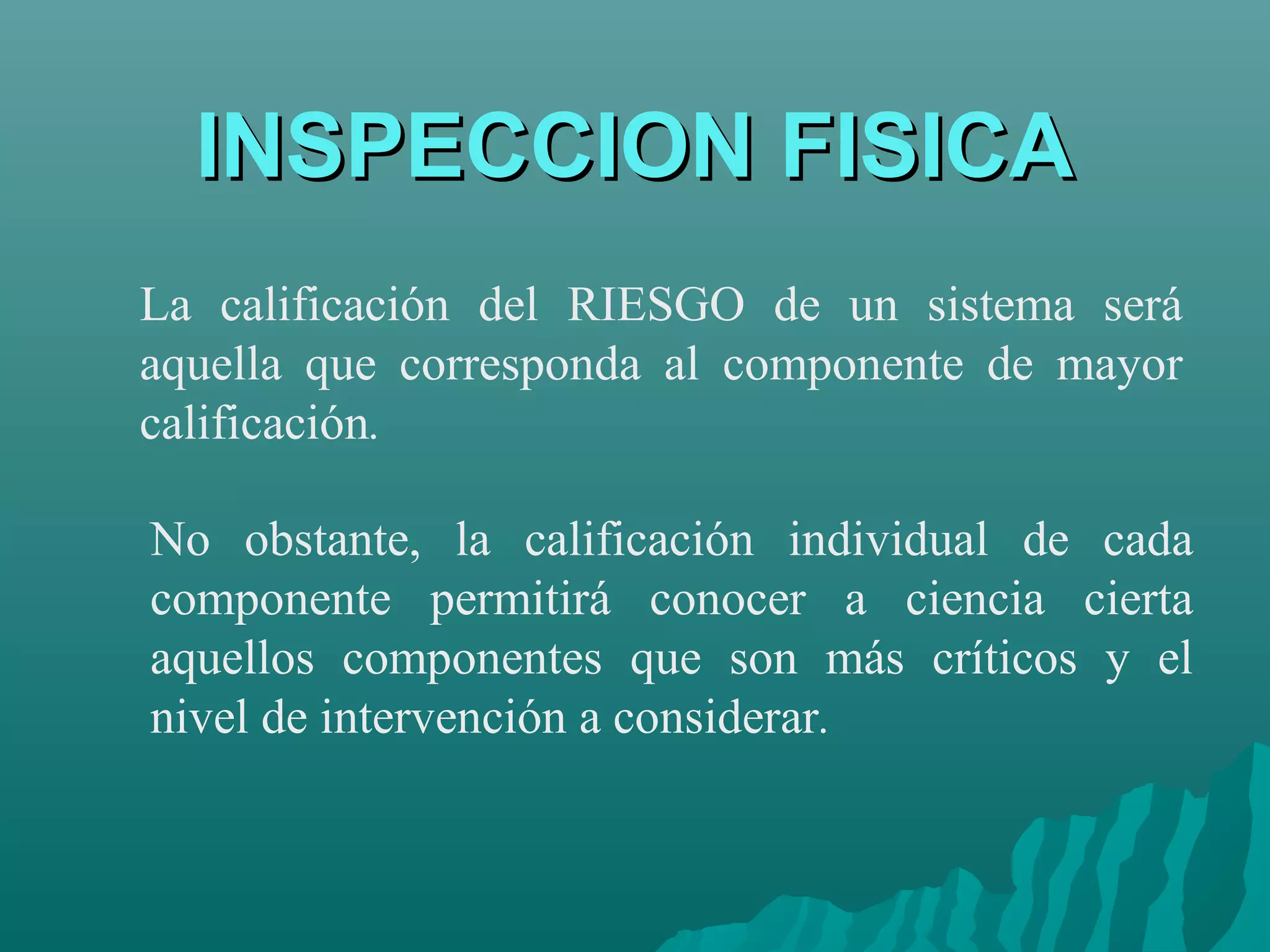 INSPECCION FISICA
La calificación del RIESGO de un sistema será
aquella que corresponda al componente de mayor
calificación.

No obstante, la calificación individual de cada
componente permitirá conocer a ciencia cierta
aquellos componentes que son más críticos y el
nivel de intervención a considerar.
 