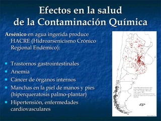 Efectos en la salud de la Contaminación Química Arsénico  en agua ingerida produce HACRE (Hidroarsenicismo Crónico Regional Endémico): Trastornos gastrointestinales Anemia Cáncer de órganos internos Manchas en la piel de manos y pies (hiperqueratosis palmo-plantar) Hipertensión, enfermedades cardiovasculares 