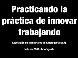 Practicando la
práctica de innovar
    trabajando
  Asociación de Industriales de Antofagasta (AIA)

            Julio de 2009. Antofagasta
 