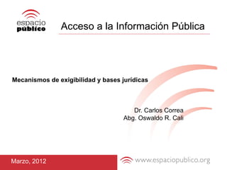 Acceso a la Información Pública




Mecanismos de exigibilidad y bases jurídicas



                                       Dr. Carlos Correa
                                    Abg. Oswaldo R. Cali




Marzo, 2012
 