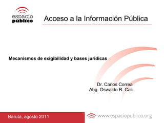 Acceso a la Información Pública Mecanismos de exigibilidad y bases jurídicas Dr. Carlos Correa Abg. Oswaldo R. Cali Baruta, agosto 2011 