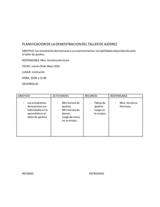 PLANIFICACIONDELA DEMOSTRACIONDEL TALLERDE AJEDREZ
OBJETIVO:Los estudiantesdemostraranasusrepresentantes,lashabilidadesadquiridasdurante
el tallerde ajedrez.
RESPONSABLE:Miss.VerónicaHermoza
FECHA: Jueves26de Mayo 2016
LUGAR: Institución
HORA: 10:00 a 11:00
DESARROLLO:
OBJETIVO ACTIVIDADES RECURSOS RESPONSABLE
- Los estudiantes
demuestransus
habilidadesenlo
aprendidoenel
tallerde ajedrez.
- Mini torneode
ajedrez.
- Mini torneode
damas.
- Juegode mesa,
no te enojes.
- Tablasde
ajedrez
- Juegono
te enojes.
- Miss.Verónica
Hermoza
RECIBIDO ENTREGADO
 