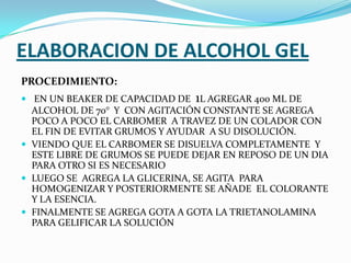 ELABORACION DE ALCOHOL GEL
PROCEDIMIENTO:
 EN UN BEAKER DE CAPACIDAD DE 1L AGREGAR 400 ML DE
ALCOHOL DE 70° Y CON AGITACIÓN CONSTANTE SE AGREGA
POCO A POCO EL CARBOMER A TRAVEZ DE UN COLADOR CON
EL FIN DE EVITAR GRUMOS Y AYUDAR A SU DISOLUCIÓN.
 VIENDO QUE EL CARBOMER SE DISUELVA COMPLETAMENTE Y
ESTE LIBRE DE GRUMOS SE PUEDE DEJAR EN REPOSO DE UN DIA
PARA OTRO SI ES NECESARIO
 LUEGO SE AGREGA LA GLICERINA, SE AGITA PARA
HOMOGENIZAR Y POSTERIORMENTE SE AÑADE EL COLORANTE
Y LA ESENCIA.
 FINALMENTE SE AGREGA GOTA A GOTA LA TRIETANOLAMINA
PARA GELIFICAR LA SOLUCIÓN
 