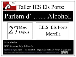 I.E.S. Els Ports
Morella
Nel·lo Monfort.
MFiC. Centre de Salut de Morella.
nelmonfort@gmail.com @nelmonfort http://medicinadesdelatrinxera.blogspot.com
Aquesta obra està subjecta a una llicència de Reconeixement-NoComercial-CompartirIgual 3.0 No adaptada de Creative Commons
Parlem d´ …... Alcohol.
Taller IES Els Ports:
27Març
Dijous
 