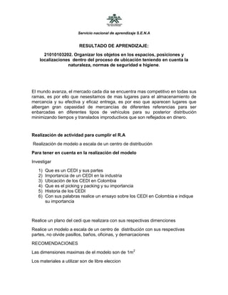 RESULTADO DE APRENDIZAJE:<br />21010103202. Organizar los objetos en los espacios, posiciones y localizaciones  dentro del proceso de ubicación teniendo en cuenta la  naturaleza, normas de seguridad e higiene.<br />El mundo avanza, el mercado cada dia se encuentra mas competitivo en todas sus ramas, es por ello que nesesitamos de mas lugares para el almacenamiento de mercancia y su efectiva y eficaz entrega, es por eso que aparecen lugares que albergan gran capasidad de mercancías de diferentes referencias para ser enbarcadas en diferentes tipos de vehículos para su posterior distribución minimizando tiempos y translados improductivos que son reflejados en dinero.<br />Realización de actividad para cumplir el R.A<br /> Realización de modelo a escala de un centro de distribución<br />Para tener en cuenta en la realización del modelo<br />Investigar<br />Que es un CEDI y sus partes<br />Importancia de un CEDI en la industria<br />Ubicación de los CEDI en Colombia<br />Que es el picking y packing y su importancia <br />Historia de los CEDI<br />Con sus palabras realice un ensayo sobre los CEDI en Colombia e indique su importancia<br />Realice un plano del cedi que realizara con sus respectivas dimenciones<br />Realice un modelo a escala de un centro de  distribución con sus respectivas partes, no olvide pasillos, baños, oficinas, y demarcaciones <br />RECOMENDACIONES<br />Las dimensiones maximas de el modelo son de 1m2<br />Los materiales a utilizar son de libre eleccion<br />Solución:<br />Un centro de distribución es una infraestructura logística en la cual se almacenan productos y se embarcan órdenes de salida para su distribución al comercio minorista o mayorista. Generalmente se constituye por uno o más almacenes, en los cuales ocasionalmente se cuenta con sistemas de refrigeración o aire acondicionado, áreas para organizar la mercancía y compuertas, rampas u otras infraestructuras para cargar los vehículos. Las compañías suelen definir la localización de sus centros de distribución en función del área o la región en la que este tendrá cobertura, incluyendo los recursos naturales, las características de la población, disponibilidad de fuerza de trabajo, impuestos, servicios de transporte, consumidores, fuentes de energía, entre otras. Así mismo esta debe tener en cuenta además las rutas desde y hacia las plantas de producción, y a carreteras principales, o a la ubicación de puertos marítimos, fluviales, aéreos, estaciones de carga y zonas francas.<br />La implementación de centros de distribución dentro de la cadena de suministro surge de la necesidad de lograr una distribución más eficiente, flexible y dinámica, es decir, asegurar una capacidad de respuesta rápida al cliente, de cara a una demanda cada vez más especializada. La implementación también ofrece una reducción de costos en las empresas y evita cuellos de botella. Una ventaja es el hecho de generar mecanismos de vínculo «fabrica – cliente», lo cual permite una atención adecuada a pequeños puntos de venta, como kioscos, cafeterías o restaurantes, con una alta tasa de entrada y salida de productos, los cuales tienen habitualmente un corto plazo para hacer sus pedidos o un periodo muy corto para su comercialización.<br />CEDI EN COLOMBIA:<br />Centro de Distribución Internacional Familia CEDI II. Ubicación: Girardota, Antioquia.<br />Centro de distribución ÉXITO:Funsa<br />http://www.catalogodelogistica.com/web/empresaCategoriaMB.aspx/1183/Centros_de_Distribucion/1/Colombia/Centros_de_Distribucion_Colombia.htm<br />Makro <br />Sucursales en: Bogotá, Antioquia, Atlántico, Bolívar, Risaralda, Tolima, Valle del Cauca y Villavicencio<br />http://www.makro.com.co/site/makro/pt/lojas/lojas.aspx<br />El Picking es un proceso básico en la preparación de pedidos en los almacenes que afecta en gran medida a la productividad de toda la cadena logística ya que en muchos casos es el cuello de botella de la misma. Normalmente es un proceso intensivo en mano de obra y su optimización y mecanización una de las formas de mejorar el rendimiento de la cadena de logística interna de las empresas.Su mejora pasa, como es lógico, por eliminar las partes menos productivas del proceso. La parte más improductiva suele estar relacionada con el desplazamiento entre las distintas ubicaciones donde se va a efectuar el proceso de picking de los diferentes productos. Para eliminar dichos desplazamientos hay dos soluciones normalmente divergentes; una se basa en la modificación de los procedimientos para disminuir los desplazamientos (básicamente servicio agrupado de pedidos) y la otra en automatizar con maquinaria el transporte de los contenedores de producto sobre los que se va a realizar el proceso de picking hasta un puesto central de picking donde se sitúa el operario que va efectuar dicha labor.<br />PACKING: Puede resumirse como empaque, embalaje y envase. Se origina desde el momento que cada producto tiene propiedades físicas, comportamientos químicos e inclusive biológicos que deben ser tomados muy en cuenta en la decisión de la presentación frente al consumidor y consecuentemente en su introducción en cadenas de abastecimiento logístico y de distribución, en forma particular en los procesos de almacenamiento y transporte. Se caracteriza por los tres elementos de protección del producto. El envase (presente el producto al consumidor), el empaque (integra lotes comerciales del producto envasado) y el embalaje (permite acondicionar lotes de productos empacados en unidades de carga para su transporte y en fracciones de la misma utilizadas en el almacenamiento.<br />Historia de los CEDI:<br />1300.Se  inicia con bodegas, que eran centro de distribución y de maquiladora(unir piezas).Royal Mail 1586, Unión Postal Universal siglos XVII y XVIII, Klapperpost 1772, América UPAEP 1838 Bogotá Colombia,1851 Correos mail Company, Park Seed Company 1868 Pensilvania,1886 Coca Cola Company,Pepsi E.U,1929 Bellos Horizonte,1939 Fedex (Paquetes y Productos) y Multipack(empaques).1959 Carrefur,1968 Makro Amsterdam(Holanda),1970 Centros de Distribución Gases y liquidos,1990 Centro de Distribución ropa, PostEurop 1993, La Poste 1999<br />31 de diciembre del 2006, Coca-Cola FEMSA. Japan Post Holdings 1 de octubre 2007<br /> Ene 2009 - MABE estrena nuevo centro de distribución en Zapopan Jalisco. Junio 17, 2009.- Grupo de Embotelladoras Unidas (GEUSA),2010Primark planea Centro de Distribución en Madrid, 24 Ago. 2010 el iPhone 4 de Apple estará disponible en centros de distribución Tercer, 6 Sep 2010 centro de distribución de la Hyundai en Mant<br />En Colombia en la actualidad, hay grandes empresas que han avanzado cada vez más, para poder salir adelante entre tanta competencia interna y externa que enfrenta en la actualidad nuestro país.<br />Esta competencia desmedida, traída por Globalización que afrontamos en la actualidad, hace que  nuestras empresas quieran ser cada vez mejores.<br />Por esto, las industrias colombianas han tenido que investigar y estar en constante mejora en su infraestructura, para poder así mejorar los proceso de atención al usuario, despachos y recepción.<br />Es asicamos los Cedí juegan un papel importante en estas  industrias, ya que cada vez las empresas se ven obligadas a utilizar y mejorar su centro de distribución.<br />Es por eso que la Logística es cada vez mas importante, ya que para los Cedí sean útiles se necesita de personas que conozcan de los procesos que se deben realizar en un centro de distribución.<br />Aunque en Colombia los Cedí no son tan conocidos ni tan famosos, son de gran utilidad pues buscan  unificar en un mismo lugar varios procesos importantes a la hora de la producción de una empresa.<br />Es por eso que en Colombia, todavía podemos ver bodegas y plazas de mercado que son mal llamados centros de distribución.<br />Aunque con la llegada de grandes empresas extranjeras, como lo es Carrefour, quien fue la primera empresa que utilizo el medio de CEDI;mayor distribución y manejo de sus productos gracias a Fournier y Defforey  en 1959 con el apoyo y ayuda de su familia.<br />Con la llegada de esta gigante empresa francesa, otras empresas como Éxito, Alkosto,Olimpica utilizan los Cedí para mejor distribución de sus productos a sus sucursales.<br />O también encontramos la gran empresa Distribuidora MakroEn 1995, El grupo SHV para ingresar al mercado Colombiano, se asocia con el Grupo Empresarial Antioqueño GEA, con lo cual se complementaban la experiencia en el negocio Supermayorista de SHV y el conocimiento del mercado Colombia del GEA, y con ello dar vida a Makro Supermayorista en Colombia. En 2009, El grupo Empresarial Antioqueño decide focalizar sus negocios y vende toda su participación accionaria al Grupo SHV, quien ve una oportunidad de continuar afianzando y fortaleciendo su participación en Latinoamérica. Hoy somos 100% del grupo SHV.)El cual esta presente en 8 ciudades en Colombia. Y aparte de ser un  Supermayorista en Colombia se encontra en :<br />Brazil hoy son 64 tiendas. Argentina hoy cuenta con 16 tiendas.<br />Además se puede tener en cuenta, que las empresas han tenido que hacer un gran esfuerzo para que los Cedí funcionen en Colombia, debido a que el país no cuenta con buena infraestructura de vías, y además debido a que nuestro país no ha podido avanzar a grandes pasos en la parte tegnologica,y por esto los Cedí han traído cambios en la parte tecnológica y también han hecho que Colombia empiece a especializarse en la parte Logística y así traer grandes cambios a nuestro país para que este avance.<br />