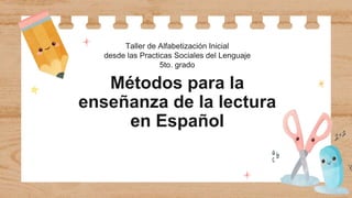 Métodos para la
enseñanza de la lectura
en Español
Taller de Alfabetización Inicial
desde las Practicas Sociales del Lenguaje
5to. grado
 