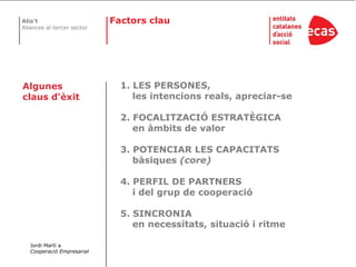 Factorsclau1. LES PERSONES,     les intencions reals, apreciar-se2. FOCALITZACIÓ ESTRATÈGICA     en àmbits de valor3. POTENCIAR LES CAPACITATS     bàsiques (core)4. PERFIL DE PARTNERS     i del grup de cooperació5. SINCRONIA     en necessitats, situació i ritmeAlgunes claus d‘èxitJordi Martí a Cooperació Empresarial