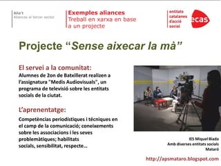 ExemplesaliancesTreball en xarxa en base a un projecteProjecte “Senseaixecar la mà”El servei a la comunitat:Alumnesde 2on de Batxilleratrealizen a l’assignatura"MedisAudiovisuals", un programa de televisiósobre les entitatssocialsde la ciutat.L’aprenentatge:Competènciasperiodístiques i técniquesen el camp de la comunicació; coneixements sobre les associacions i les sevesproblemàtiques; habilitatssocials, sensibilitat, respecte…IES Miquel BiadaAmbdiversesentitatssocialsMataróhttp://apsmataro.blogspot.com