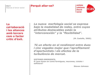 Perquè aliar-se?La nueva  morfología social se expresa bajo la modalidad de redes, entre cuyos atributos destacables están la "interconexión" y la "flexibilidad". (M. Castells, 2005)Té un efecte en el rendiment entre dues i cinc vegades major que l’aprofitament d’oportunitats i els efectes de la turbulència de mercat. SISTEMES EMERGENTS. O ¿que tenen en comú formigues, neurones, ciutats i software?Steven Johnson La col·laboració i les aliances amb tercers com a factor crític d’èxit.