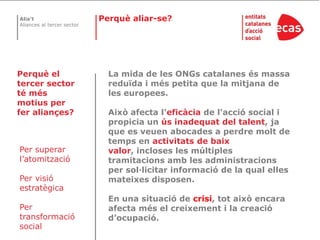 Perquè aliar-se?Perquè el tercer sector té més motius per fer aliançes?La mida de les ONGs catalanes és massa reduïda i més petita que la mitjana de les europees. Això afecta l'eficàcia de l'acció social i propicia un ús inadequat del talent, ja que es veuen abocades a perdre molt de temps en activitats de baix valor, incloses les múltiples tramitacions amb les administracions per sol·licitar informació de la qual elles mateixes disposen. En una situació de crisi, tot això encara afecta més el creixement i la creació d’ocupació.Per superar l’atomitzacióPer visióestratègicaPer transformació social