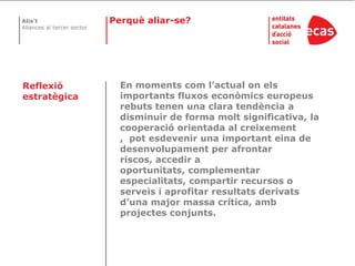 Perquè aliar-se?En moments com l’actual on els importants fluxos econòmics europeus rebuts tenen una clara tendència a disminuir de forma molt significativa, la cooperació orientada al creixement ,  pot esdevenir una important eina de desenvolupament per afrontar riscos, accedir a oportunitats, complementar especialitats, compartir recursos o serveis i aprofitar resultats derivats d’una major massa crítica, amb projectes conjunts.Reflexió estratègica