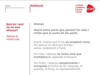 DefinicióaliançaAcord entre parts que permet fer més i millor que la suma de les parts. Acord: implica que hi ha un propòsit comú. Pot derivar en diverses formes: xarxa, cooperació o fusió.Fer més: l’aliança no suma sinó que multiplica la capacitat d’actuacióFer millor: l’aliança complementa i enriqueix la forma de fer conjunta, la qualitat, la força, la representativitat.Què és i què no és una aliança?Aplicat al nostre cas