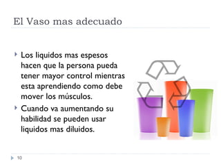 El Vaso mas adecuado Los liquidos mas espesos hacen que la persona pueda tener mayor control mientras esta aprendiendo como debe mover los m úsculos. Cuando va aumentando su habilidad se pueden usar liquidos mas diluidos. 